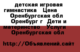 детская игровая гимнастика › Цена ­ 100 - Оренбургская обл., Оренбург г. Дети и материнство » Услуги   . Оренбургская обл.